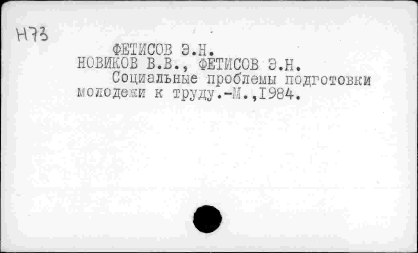 ﻿ФЕТИСОВ Э.Н.
НОВИКОВ В.В., ФЕТИСОВ Э.Н.
Социальные проблемы подготовки мо ло деки к труду.-М.,1984.